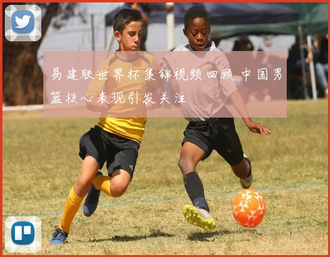 易建联世界杯集锦视频回顾 中国男篮核心表现引发关注