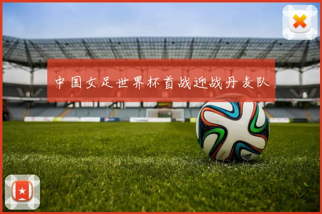 中国女足世界杯首战迎战丹麦队
