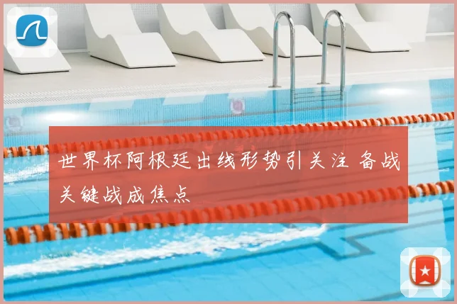 世界杯阿根廷出线形势引关注 备战关键战成焦点