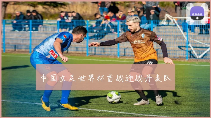 中国女足世界杯首战迎战丹麦队