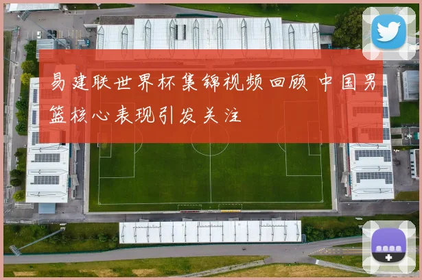 易建联世界杯集锦视频回顾 中国男篮核心表现引发关注