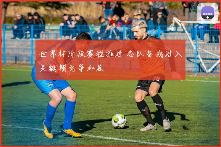 世界杯阶段赛程推进 各队备战进入关键期竞争加剧